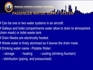 Malaysian Institute of Aviation Technology
PASSENGER WATER SUPPLY SYSTEM
# Can be one or two water systems in an aircraft.
# Galleys and toilet compartments water allow to drain to atmosphere
(drain mask) or toilet waste tank
# Drain Masks are electrically heated.
# Waste water is finely atomised as it leaves the drain mask.
# Drinking water name - Potable Water:
- storage - heating - cooling (drinking fountain)
- distribution (piping and pressurized)
 