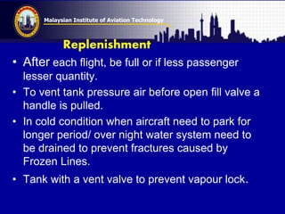 Malaysian Institute of Aviation Technology
Replenishment
• After each flight, be full or if less passenger
lesser quantity.
• To vent tank pressure air before open fill valve a
handle is pulled.
• In cold condition when aircraft need to park for
longer period/ over night water system need to
be drained to prevent fractures caused by
Frozen Lines.
• Tank with a vent valve to prevent vapour lock.
 