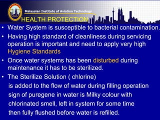 Malaysian Institute of Aviation Technology
HEALTH PROTECTION
• Water System is susceptible to bacterial contamination.
• Having high standard of cleanliness during servicing
operation is important and need to apply very high
Hygiene Standards
• Once water systems has been disturbed during
maintenance it has to be sterilized.
• The Sterilize Solution ( chlorine)
is added to the flow of water during filling operation
sign of puregene in water is Milky colour with
chlorinated smell, left in system for some time
then fully flushed before water is refilled.
 