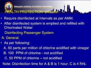 Malaysian Institute of Aviation Technology
HEALTH PROTECTION -process
• Require disinfected at intervals as per AMM.
• After disinfected system is emptied and refilled with
Chlorinated Water
Disinfecting Passenger System
A. General.
• As per following:
A. 50 parts per million of chlorine acidified with vinegar
B. 100 PPM of chlorine - not acidified
C. 50 PPM of chlorine – not acidified
Note: Disinfection time for A & B is 1 hour. C is 4 hrs.
 
