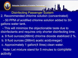 Malaysian Institute of Aviation Technology
Disinfecting Passenger System
2. Recommended chlorine solution (concentrated)
- 50 PPM of acidified chlorine solution added to 30-
gallons water tank.
- This will minimize the objectionable taste due to
disinfectants and requires only shorter disinfecting time.
a. 9 fluid ounces(266ml) chlorine dioxide stabilized 2 %.
b. 9 fluid ounces (266ml) acetic acid(vinegar)
c. Approximately 1 gallon(4 litres) clean water.
Note: Let mixture stand for 5 minutes to complete
activity
 