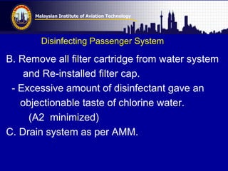 Malaysian Institute of Aviation Technology
Disinfecting Passenger System
B. Remove all filter cartridge from water system
and Re-installed filter cap.
- Excessive amount of disinfectant gave an
objectionable taste of chlorine water.
(A2 minimized)
C. Drain system as per AMM.
 