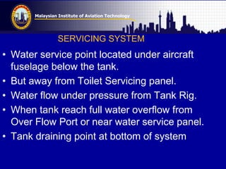 Malaysian Institute of Aviation Technology
SERVICING SYSTEM
• Water service point located under aircraft
fuselage below the tank.
• But away from Toilet Servicing panel.
• Water flow under pressure from Tank Rig.
• When tank reach full water overflow from
Over Flow Port or near water service panel.
• Tank draining point at bottom of system
 