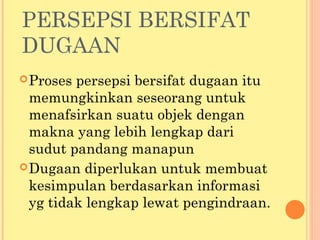 PERSEPSI BERSIFAT
DUGAAN
Proses persepsi bersifat dugaan itu
memungkinkan seseorang untuk
menafsirkan suatu objek dengan
makna yang lebih lengkap dari
sudut pandang manapun
Dugaan diperlukan untuk membuat
kesimpulan berdasarkan informasi
yg tidak lengkap lewat pengindraan.
 