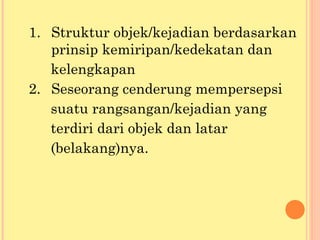 1. Struktur objek/kejadian berdasarkan
prinsip kemiripan/kedekatan dan
kelengkapan
2. Seseorang cenderung mempersepsi
suatu rangsangan/kejadian yang
terdiri dari objek dan latar
(belakang)nya.
 