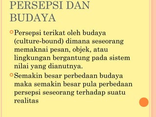 PERSEPSI DAN
BUDAYA
Persepsi terikat oleh budaya
(culture-bound) dimana seseorang
memaknai pesan, objek, atau
lingkungan bergantung pada sistem
nilai yang dianutnya.
Semakin besar perbedaan budaya
maka semakin besar pula perbedaan
persepsi seseorang terhadap suatu
realitas
 