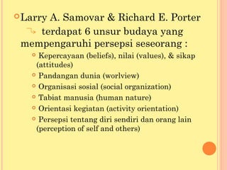 Larry A. Samovar & Richard E. Porter
terdapat 6 unsur budaya yang
mempengaruhi persepsi seseorang :
 Kepercayaan (beliefs), nilai (values), & sikap
(attitudes)
 Pandangan dunia (worlview)
 Organisasi sosial (social organization)
 Tabiat manusia (human nature)
 Orientasi kegiatan (activity orientation)
 Persepsi tentang diri sendiri dan orang lain
(perception of self and others)
 