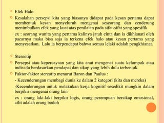  Efek Halo
 Kesalahan persepsi kita yang biasanya didapat pada kesan pertama dapat
membentuk kesan menyeluruh mengenai seseorang dan cenderung
menimbulkan efek yang kuat atas penilaian pada sifat-sifat yang spesifik.
ex : seorang wanita yang pertama kalinya jatuh cinta dan ia dikhianati oleh
pacarnya maka bisa saja ia terkena efek halo atau kesan pertama yang
menyesatkan. Lalu ia berpendapat bahwa semua lelaki adalah pengkhianat.
 Stereotip
 Persepsi atau kepercayaan yang kita anut mengenai suatu kelompok atau
individu berdasarkan pendapat dan sikap yang lebih dulu terbentuk.
 Faktor-faktor stereotip menurut Baron dan Paulus :
- Kecenderungan membagi dunia ke dalam 2 kategori (kita dan mereka)
-Kecenderungan untuk melakukan kerja kognitif sesedikit mungkin dalam
berpikir mengenai orang lain
ex : orang laki-laki berpikir logis, orang perempuan bersikap emosional,
atlit adalah orang bodoh
 