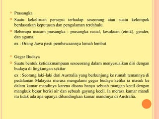  Prasangka
 Suatu kekeliruan persepsi terhadap seseorang atau suatu kelompok
berdasarkan keputusan dan pengalaman terdahulu.
 Beberapa macam prasangka : prasangka rasial, kesukuan (etnik), gender,
dan agama.
ex : Orang Jawa pasti pembawaannya lemah lembut
 Gegar Budaya
 Suatu bentuk ketidakmampuan sesoeorang dalam menyesuaikan diri dengan
budaya di lingkungan sekitar
ex : Seorang laki-laki dari Australia yang berkunjung ke rumah temannya di
pedalaman Malaysia merasa mengalami gegar budaya ketika ia masuk ke
dalam kamar mandinya karena disana hanya sebuah ruangan kecil dengan
mangkuk besar berisi air dan sebuah gayung kecil. Ia merasa kamar mandi
itu tidak ada apa-apanya dibandingkan kamar mandinya di Australia.
 