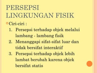 PERSEPSI
LINGKUNGAN FISIK
Ciri-ciri :
1. Persepsi terhadap objek melalui
lambang - lambang fisik
2. Menanggapi sifat-sifat luar dan
tidak bersifat interaktif
3. Persepsi terhadap objek lebih
lambat berubah karena objek
bersifat statis
 