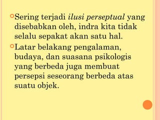 Sering terjadi ilusi perseptual yang
disebabkan oleh, indra kita tidak
selalu sepakat akan satu hal.
Latar belakang pengalaman,
budaya, dan suasana psikologis
yang berbeda juga membuat
persepsi seseorang berbeda atas
suatu objek.
 
