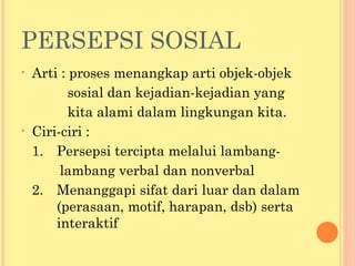 PERSEPSI SOSIAL
• Arti : proses menangkap arti objek-objek
sosial dan kejadian-kejadian yang
kita alami dalam lingkungan kita.
• Ciri-ciri :
1. Persepsi tercipta melalui lambang-
lambang verbal dan nonverbal
2. Menanggapi sifat dari luar dan dalam
(perasaan, motif, harapan, dsb) serta
interaktif
 