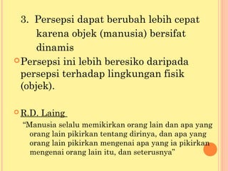 3. Persepsi dapat berubah lebih cepat
karena objek (manusia) bersifat
dinamis
Persepsi ini lebih beresiko daripada
persepsi terhadap lingkungan fisik
(objek).
 R.D. Laing
“Manusia selalu memikirkan orang lain dan apa yang
orang lain pikirkan tentang dirinya, dan apa yang
orang lain pikirkan mengenai apa yang ia pikirkan
mengenai orang lain itu, dan seterusnya”
 