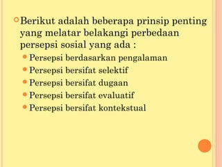 Berikut adalah beberapa prinsip penting
yang melatar belakangi perbedaan
persepsi sosial yang ada :
Persepsi berdasarkan pengalaman
Persepsi bersifat selektif
Persepsi bersifat dugaan
Persepsi bersifat evaluatif
Persepsi bersifat kontekstual
 