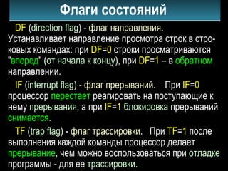 Флаги состояний
DF (direction flag) - флаг направления.
Устанавливает направление просмотра строк в стро-
ковых командах: при DF=0 строки просматриваются
"вперед" (от начала к концу), при DF=1 – в обратном
направлении.
IF (interrupt flag) - флаг прерываний. При IF=0
процессор перестает реагировать на поступающие к
нему прерывания, а при IF=1 блокировка прерываний
снимается.
TF (trap flag) - флаг трассировки. При TF=1 после
выполнения каждой команды процессор делает
прерывание, чем можно воспользоваться при отладке
программы - для ее трассировки.
 