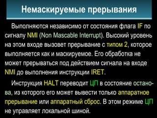 Выполняются независимо от состояния флага IF по
сигналу NMI (Non Mascable Interrupt). Высокий уровень
на этом входе вызовет прерывание с типом 2, которое
выполняется как и маскируемое. Его обработка не
может прерываться под действием сигнала на входе
NMI до выполнения инструкции IRET.
Инструкция HALT переводит ЦП в состояние остано-
ва, из которого его может вывести только аппаратное
прерывание или аппаратный сброс. В этом режиме ЦП
не управляет локальной шиной.
Немаскируемые прерывания
 