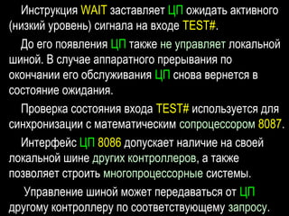 Инструкция WAIT заставляет ЦП ожидать активного
(низкий уровень) сигнала на входе TEST#.
До его появления ЦП также не управляет локальной
шиной. В случае аппаратного прерывания по
окончании его обслуживания ЦП снова вернется в
состояние ожидания.
Проверка состояния входа TEST# используется для
синхронизации с математическим сопроцессором 8087.
Интерфейс ЦП 8086 допускает наличие на своей
локальной шине других контроллеров, а также
позволяет строить многопроцессорные системы.
Управление шиной может передаваться от ЦП
другому контроллеру по соответствующему запросу.
 