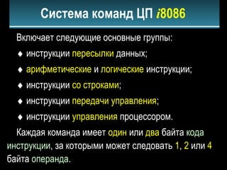 Включает следующие основные группы:
♦ инструкции пересылки данных;
♦ арифметические и логические инструкции;
♦ инструкции со строками;
♦ инструкции передачи управления;
♦ инструкции управления процессором.
Каждая команда имеет один или два байта кода
инструкции, за которыми может следовать 1, 2 или 4
байта операнда.
Система команд ЦП i8086
 