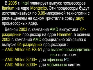 В 2005 г. Intel планирует выпуск процессоров
Itanium на ядре Montecito. Эти процессоры будут
изготавливаться по 0,09-микронной технологии с
размещением на одном кристалле сразу двух
процессорных ядер.
Весной 2003 г. кампания AMD выпустила 64-
разрядный процессор на ядре Hammer, а осенью
2003 г. кампания AMD официально объявила о
выпуске 64-разрядных процессоров :
– AMD Athlon 64 FX-51 для высокопроизводитель-
ных платформ,
– AMD Athlon 3200+ для офисных РС;
– AMD Athlon 3000+ для мобильных систем.
 