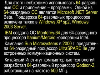 Для этого необходимо использовать 64-разряд-
ные ОС и приложения – программы. Одной из
64-разрядных ОС является Microsoft .NET Server
Beta. Поддержка 64-разрядных процессоров
включена также в Windows XP sp2, Windows
2003 Server.
IBM создала ОС Monterey-64 для 64-разрядного
процессора Itanium/Merced корпорации Intel.
Кампания Sun Microsystems в 2000 г. представи-
ла 64-разрядный процессор UltraSPARC IIe для
встроенных коммуникационных систем.
Китайский Институт компьютерных технологий
разработал 64-разрядный процессор Godson-2,
работающий на частоте 500 МГц.
 