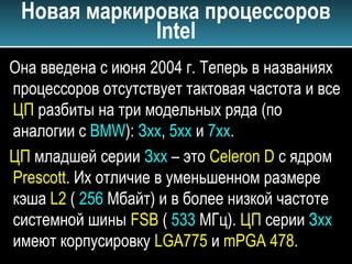 Новая маркировка процессоров
Intel
Она введена с июня 2004 г. Теперь в названиях
процессоров отсутствует тактовая частота и все
ЦП разбиты на три модельных ряда (по
аналогии с BMW): Зхх, 5хх и 7хх.
ЦП младшей серии Зхх – это Celeron D с ядром
Prescott. Их отличие в уменьшенном размере
кэша L2 ( 256 Мбайт) и в более низкой частоте
системной шины FSB ( 533 МГц). ЦП серии Зхх
имеют корпусировку LGA775 и mPGA 478.
 