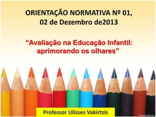 ORIENTAÇÃO NORMATIVA Nº 01,
02 de Dezembro de2013
Professor Ulisses Vakirtzis
“Avaliação na Educação Infantil:
aprimorando os olhares”
 