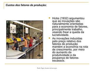 Paulo Tigre, Gestão da Inovação
Custos dos fatores de produção:
 Hicks (1932) argumentou
que as inovações são
naturalmente orientadas
para a economia de fatores,
principalmente trabalho,
visando frear a queda da
lucratividade.
 As inovações induzidas
pelo preço relativo dos
fatores de produção
mantém a economia na rota
de crescimento, por meio
do aumento da
produtividade e da
poupança de fatores
escassos.
 