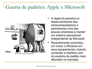 Paulo Tigre, Gestão da Inovação
Guerra de padrões: Apple x Microsoft
 A Apple foi pioneira no
desenvolvimento dos
microcomputadores e
permaneceu uma das
poucas empresas a manter
um sistema operacional
independente da Microsoft.
 Recentemente concordou
em incluir o Windows em
seus equipamentos visando
aumentar a interface com
os usuários do padrão mais
difundido no mercado.
 