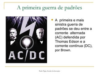Paulo Tigre, Gestão da Inovação
A primeira guerra de padrões
 A primeira e mais
sinistra guerra de
padrões se deu entre a
corrente alternada
(AC) defendida por
Thomas Edson e a
corrente contínua (DC),
por Brown.
 