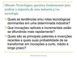 Paulo Tigre, Gestão da Inovação
Direção Tecnológica: questões fundamentais para
analisar a trajetória de uma industria e/ou
tecnologia
 Quais as tendências e/ou rotas tecnológicas
dominantes em uma determinada indústria?
 Que inovações radicais e incrementais estão
se difundindo mais rapidamente?
 Quais são as principais patentes e invenções
recentes e quais suas probabilidade de se
transformar em inovações a curto, médio e
longo prazo?
 