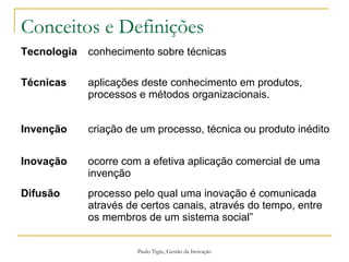 Paulo Tigre, Gestão da Inovação
Conceitos e Definições
Tecnologia conhecimento sobre técnicas
Técnicas aplicações deste conhecimento em produtos,
processos e métodos organizacionais.
Invenção criação de um processo, técnica ou produto inédito
Inovação ocorre com a efetiva aplicação comercial de uma
invenção
Difusão processo pelo qual uma inovação é comunicada
através de certos canais, através do tempo, entre
os membros de um sistema social”
 