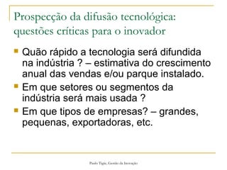 Paulo Tigre, Gestão da Inovação
Prospecção da difusão tecnológica:
questões críticas para o inovador
 Quão rápido a tecnologia será difundida
na indústria ? – estimativa do crescimento
anual das vendas e/ou parque instalado.
 Em que setores ou segmentos da
indústria será mais usada ?
 Em que tipos de empresas? – grandes,
pequenas, exportadoras, etc.
 