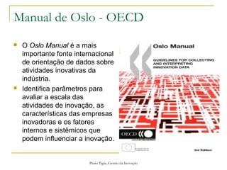 Paulo Tigre, Gestão da Inovação
Manual de Oslo - OECD
 O Oslo Manual é a mais
importante fonte internacional
de orientação de dados sobre
atividades inovativas da
indústria.
 Identifica parâmetros para
avaliar a escala das
atividades de inovação, as
características das empresas
inovadoras e os fatores
internos e sistêmicos que
podem influenciar a inovação.
 