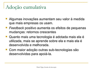 Paulo Tigre, Gestão da Inovação
Adoção cumulativa
 Algumas inovações aumentam seu valor à medida
que mais empresas os usam.
 Feedback positivo aumenta os efeitos de pequenas
mudanças: retornos crescentes
 Quanto mais uma tecnologia é adotada mais ela é
utilizada, mais se aprende sobre ela e mais ela é
desenvolvida e melhorada.
 Com maior adoção outras sub-tecnologias são
desenvolvidas para apoiá-la.
 