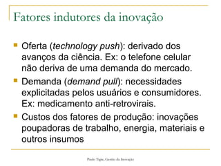 Paulo Tigre, Gestão da Inovação
Fatores indutores da inovação
 Oferta (technology push): derivado dos
avanços da ciência. Ex: o telefone celular
não deriva de uma demanda do mercado.
 Demanda (demand pull): necessidades
explicitadas pelos usuários e consumidores.
Ex: medicamento anti-retrovirais.
 Custos dos fatores de produção: inovações
poupadoras de trabalho, energia, materiais e
outros insumos
 