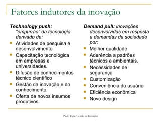 Paulo Tigre, Gestão da Inovação
Fatores indutores da inovação
Technology push:
“empurrão” da tecnologia
derivado de:
 Atividades de pesquisa e
desenvolvimento
 Capacitação tecnológica
em empresas e
universidades.
 Difusão de conhecimentos
técnico científico
 Gestão da inovação e do
conhecimento.
 Oferta de novos insumos
produtivos.
Demand pull: inovações
desenvolvidas em resposta
a demandas da sociedade
por:
 Melhor qualidade
 Aderência a padrões
técnicos e ambientais.
 Necessidades de
segurança
 Customização
 Conveniência do usuário
 Eficiência econômica
 Novo design
 