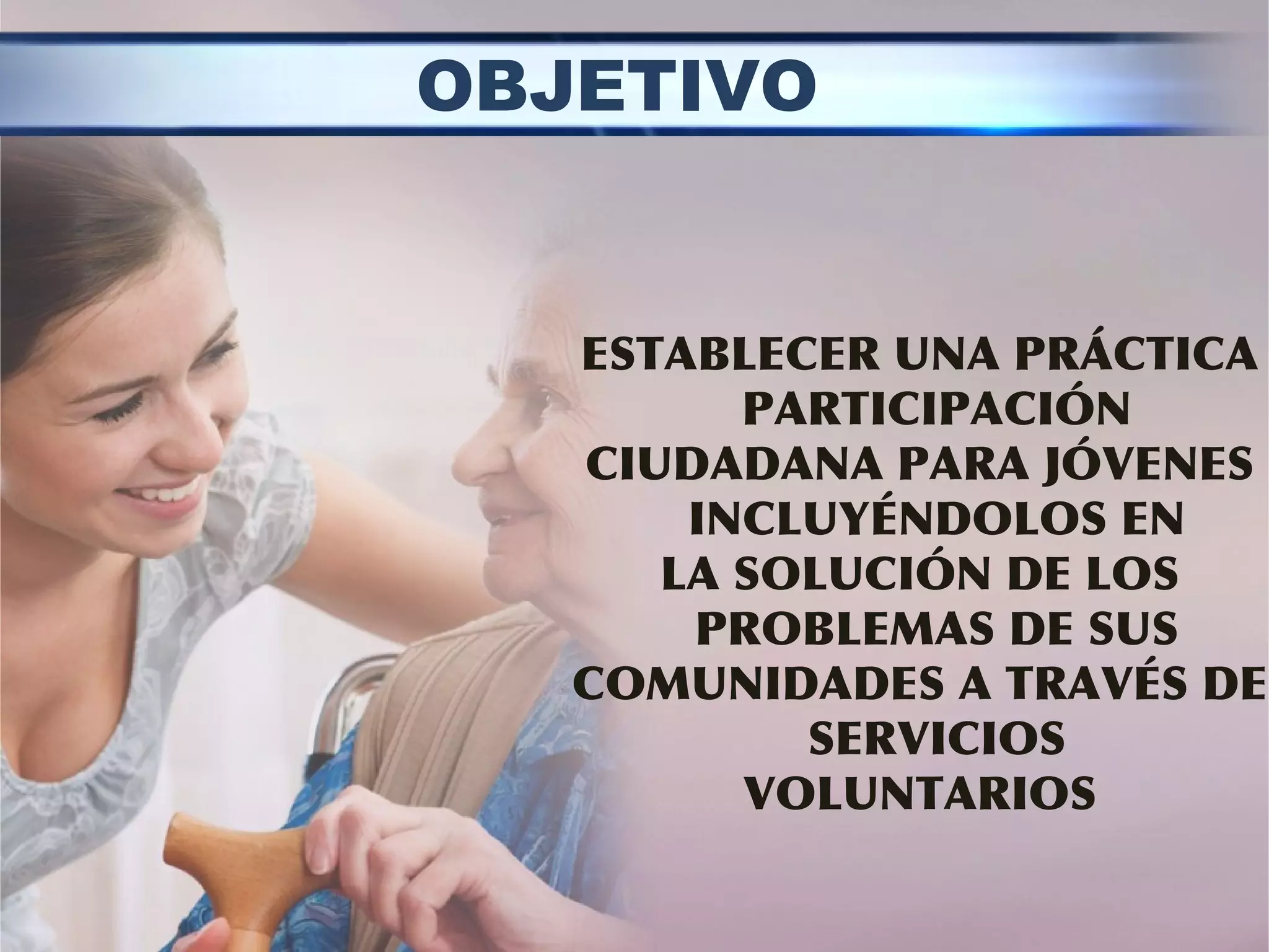 ESTABLECER UNA PRÁCTICA
PARTICIPACIÓN
CIUDADANA PARA JÓVENES
INCLUYÉNDOLOS EN
LA SOLUCIÓN DE LOS
PROBLEMAS DE SUS
COMUNIDADES A TRAVÉS DE
SERVICIOS
VOLUNTARIOS
OBJETIVO