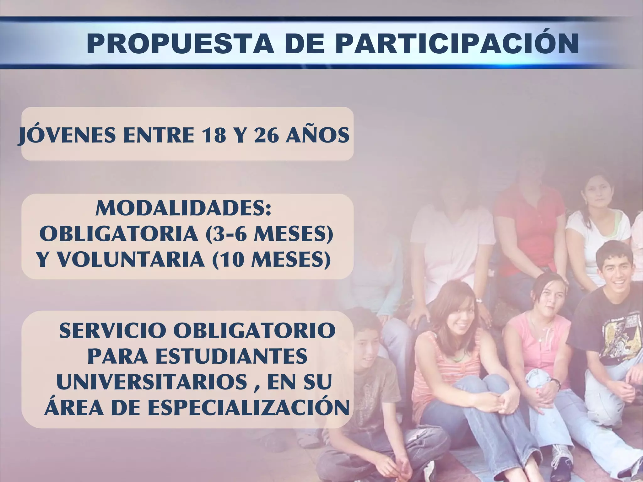 MODALIDADES:
OBLIGATORIA (3-6 MESES)
Y VOLUNTARIA (10 MESES)
JÓVENES ENTRE 18 Y 26 AÑOS
SERVICIO OBLIGATORIO
PARA ESTUDIANTES
UNIVERSITARIOS , EN SU
ÁREA DE ESPECIALIZACIÓN
PROPUESTA DE PARTICIPACIÓN