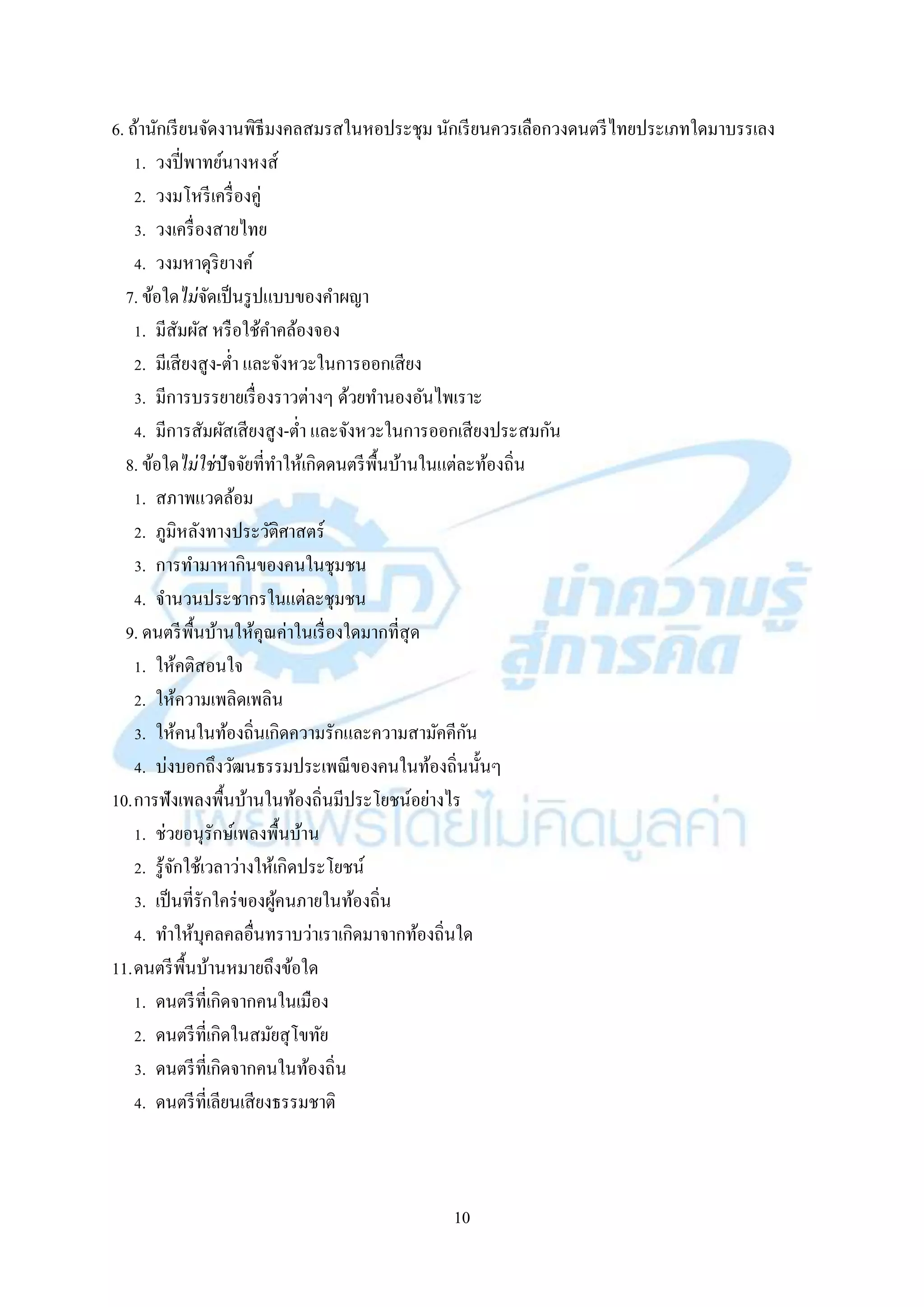 10
6. ถ้ำนักเรียนจัดงำนพิธีมงคลสมรสในหอประชุม นักเรียนควรเลือกวงดนตรีไทยประเภทใดมำบรรเลง
1. วงปี่พำทย์นำงหงส์
2. วงมโหรีเครื่องคู่
3. วงเครื่องสำยไทย
4. วงมหำดุริยำงค์
7. ข้อใดไม่จัดเป็นรูปแบบของคำผญำ
1. มีสัมผัส หรือใช้คำคล้องจอง
2. มีเสียงสูง-ต่ำ และจังหวะในกำรออกเสียง
3. มีกำรบรรยำยเรื่องรำวต่ำงๆ ด้วยทำนองอันไพเรำะ
4. มีกำรสัมผัสเสียงสูง-ต่ำ และจังหวะในกำรออกเสียงประสมกัน
8. ข้อใดไม่ใช่ปัจจัยที่ทำให้เกิดดนตรีพื้นบ้ำนในแต่ละท้องถิ่น
1. สภำพแวดล้อม
2. ภูมิหลังทำงประวัติศำสตร์
3. กำรทำมำหำกินของคนในชุมชน
4. จำนวนประชำกรในแต่ละชุมชน
9. ดนตรีพื้นบ้ำนให้คุณค่ำในเรื่องใดมำกที่สุด
1. ให้คติสอนใจ
2. ให้ควำมเพลิดเพลิน
3. ให้คนในท้องถิ่นเกิดควำมรักและควำมสำมัคคีกัน
4. บ่งบอกถึงวัฒนธรรมประเพณีของคนในท้องถิ่นนั้นๆ
10.กำรฟังเพลงพื้นบ้ำนในท้องถิ่นมีประโยชน์อย่ำงไร
1. ช่วยอนุรักษ์เพลงพื้นบ้ำน
2. รู้จักใช้เวลำว่ำงให้เกิดประโยชน์
3. เป็นที่รักใคร่ของผู้คนภำยในท้องถิ่น
4. ทำให้บุคลคลอื่นทรำบว่ำเรำเกิดมำจำกท้องถิ่นใด
11.ดนตรีพื้นบ้ำนหมำยถึงข้อใด
1. ดนตรีที่เกิดจำกคนในเมือง
2. ดนตรีที่เกิดในสมัยสุโขทัย
3. ดนตรีที่เกิดจำกคนในท้องถิ่น
4. ดนตรีที่เลียนเสียงธรรมชำติ
 