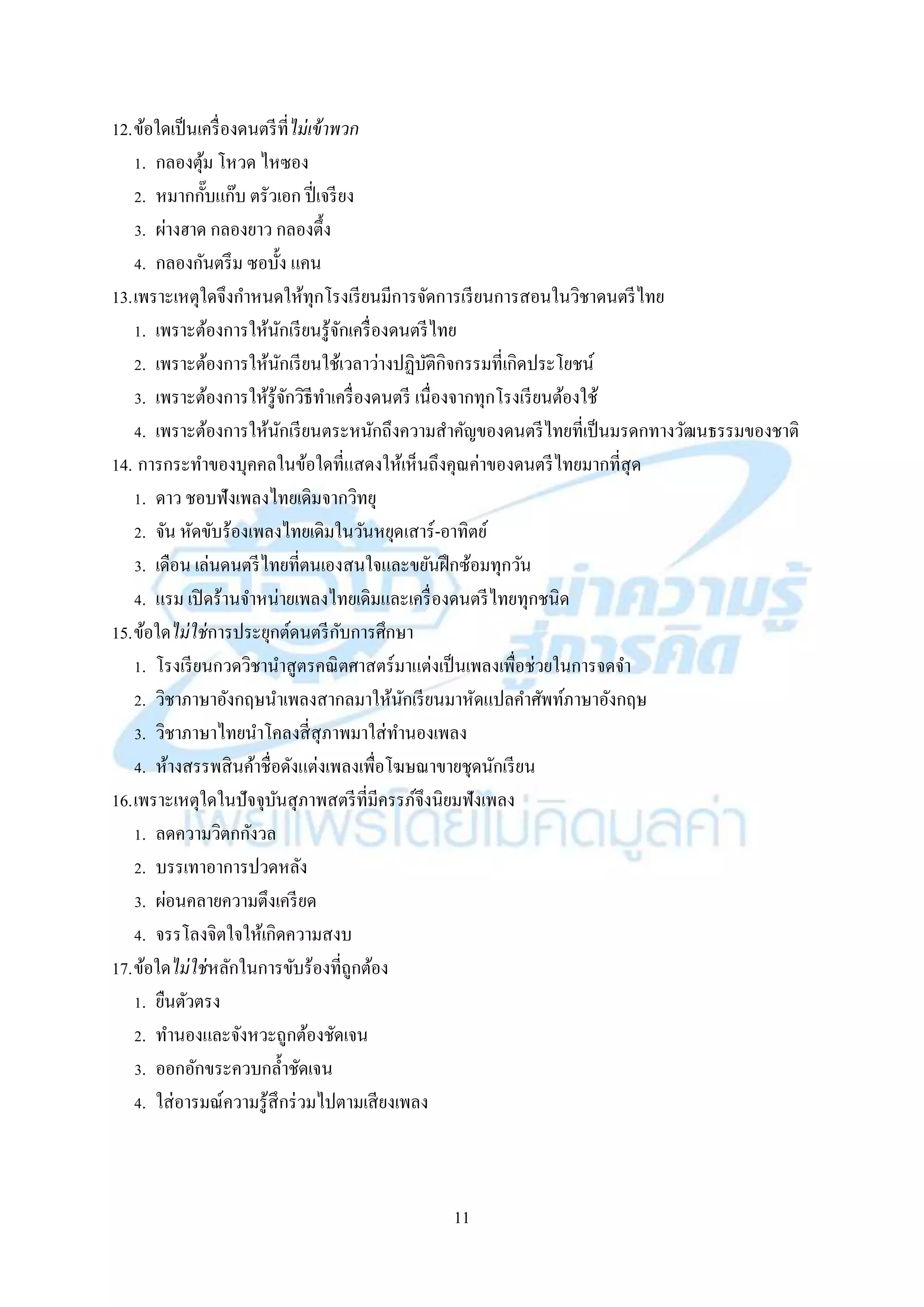 11
12.ข้อใดเป็นเครื่องดนตรีที่ไม่เข้าพวก
1. กลองตุ้ม โหวด ไหซอง
2. หมำกกั๊บแก๊บ ตรัวเอก ปี่เจรียง
3. ผ่ำงฮำด กลองยำว กลองตึ้ง
4. กลองกันตรึม ซอบั้ง แคน
13.เพรำะเหตุใดจึงกำหนดให้ทุกโรงเรียนมีกำรจัดกำรเรียนกำรสอนในวิชำดนตรีไทย
1. เพรำะต้องกำรให้นักเรียนรู้จักเครื่องดนตรีไทย
2. เพรำะต้องกำรให้นักเรียนใช้เวลำว่ำงปฏิบัติกิจกรรมที่เกิดประโยชน์
3. เพรำะต้องกำรให้รู้จักวิธีทำเครื่องดนตรี เนื่องจำกทุกโรงเรียนต้องใช้
4. เพรำะต้องกำรให้นักเรียนตระหนักถึงควำมสำคัญของดนตรีไทยที่เป็นมรดกทำงวัฒนธรรมของชำติ
14. กำรกระทำของบุคคลในข้อใดที่แสดงให้เห็นถึงคุณค่ำของดนตรีไทยมำกที่สุด
1. ดำว ชอบฟังเพลงไทยเดิมจำกวิทยุ
2. จัน หัดขับร้องเพลงไทยเดิมในวันหยุดเสำร์-อำทิตย์
3. เดือน เล่นดนตรีไทยที่ตนเองสนใจและขยันฝึกซ้อมทุกวัน
4. แรม เปิดร้ำนจำหน่ำยเพลงไทยเดิมและเครื่องดนตรีไทยทุกชนิด
15.ข้อใดไม่ใช่กำรประยุกต์ดนตรีกับกำรศึกษำ
1. โรงเรียนกวดวิชำนำสูตรคณิตศำสตร์มำแต่งเป็นเพลงเพื่อช่วยในกำรจดจำ
2. วิชำภำษำอังกฤษนำเพลงสำกลมำให้นักเรียนมำหัดแปลคำศัพท์ภำษำอังกฤษ
3. วิชำภำษำไทยนำโคลงสี่สุภำพมำใส่ทำนองเพลง
4. ห้ำงสรรพสินค้ำชื่อดังแต่งเพลงเพื่อโฆษณำขำยชุดนักเรียน
16.เพรำะเหตุใดในปัจจุบันสุภำพสตรีที่มีครรภ์จึงนิยมฟังเพลง
1. ลดควำมวิตกกังวล
2. บรรเทำอำกำรปวดหลัง
3. ผ่อนคลำยควำมตึงเครียด
4. จรรโลงจิตใจให้เกิดควำมสงบ
17.ข้อใดไม่ใช่หลักในกำรขับร้องที่ถูกต้อง
1. ยืนตัวตรง
2. ทำนองและจังหวะถูกต้องชัดเจน
3. ออกอักขระควบกล้ำชัดเจน
4. ใส่อำรมณ์ควำมรู้สึกร่วมไปตำมเสียงเพลง
 