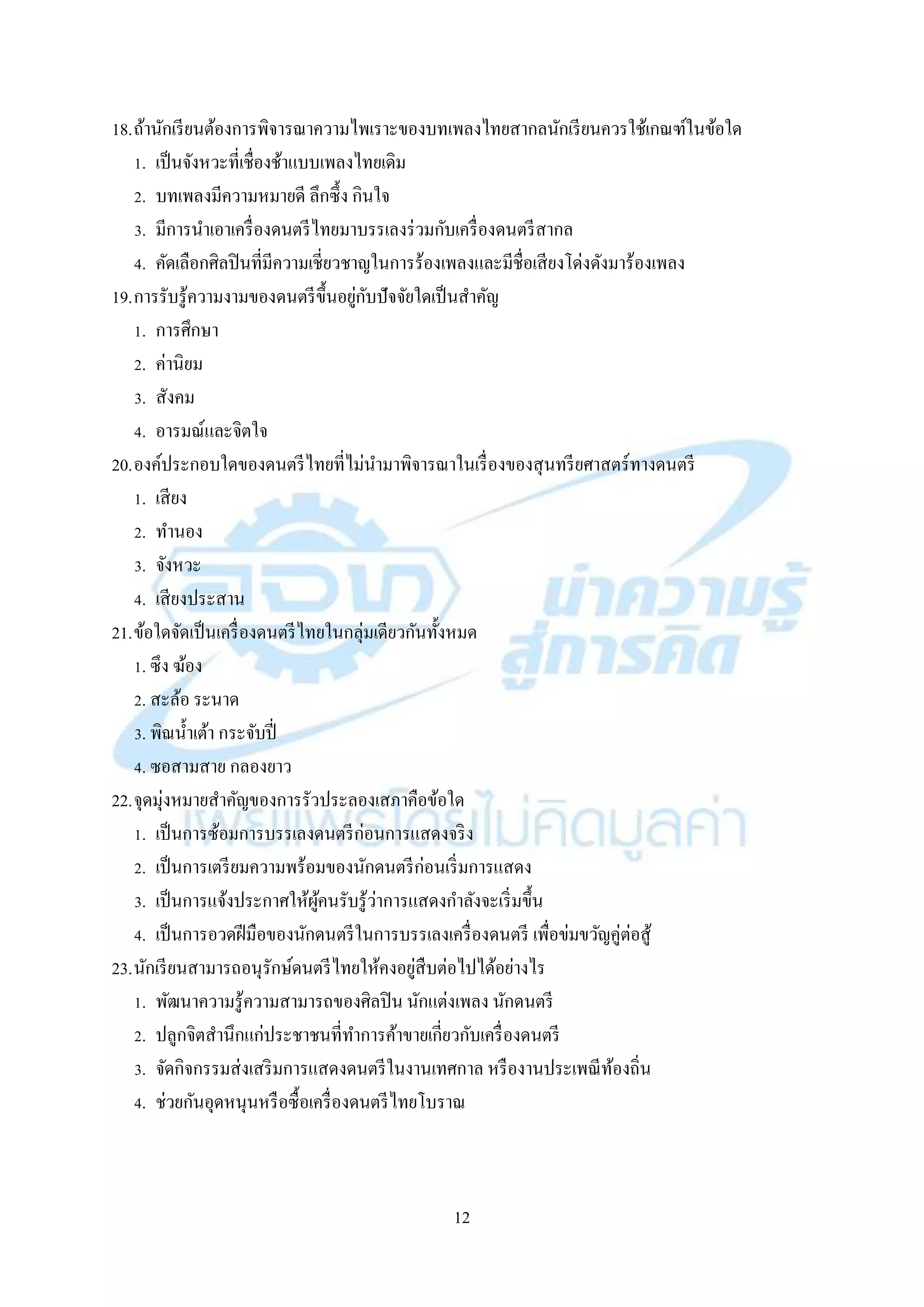 12
18.ถ้ำนักเรียนต้องกำรพิจำรณำควำมไพเรำะของบทเพลงไทยสำกลนักเรียนควรใช้เกณฑ์ในข้อใด
1. เป็นจังหวะที่เชื่องช้ำแบบเพลงไทยเดิม
2. บทเพลงมีควำมหมำยดี ลึกซึ้ง กินใจ
3. มีกำรนำเอำเครื่องดนตรีไทยมำบรรเลงร่วมกับเครื่องดนตรีสำกล
4. คัดเลือกศิลปินที่มีควำมเชี่ยวชำญในกำรร้องเพลงและมีชื่อเสียงโด่งดังมำร้องเพลง
19.กำรรับรู้ควำมงำมของดนตรีขึ้นอยู่กับปัจจัยใดเป็นสำคัญ
1. กำรศึกษำ
2. ค่ำนิยม
3. สังคม
4. อำรมณ์และจิตใจ
20.องค์ประกอบใดของดนตรีไทยที่ไม่นำมำพิจำรณำในเรื่องของสุนทรียศำสตร์ทำงดนตรี
1. เสียง
2. ทำนอง
3. จังหวะ
4. เสียงประสำน
21.ข้อใดจัดเป็นเครื่องดนตรีไทยในกลุ่มเดียวกันทั้งหมด
1. ซึง ฆ้อง
2. สะล้อ ระนำด
3. พิณน้ำเต้ำ กระจับปี่
4. ซอสำมสำย กลองยำว
22.จุดมุ่งหมำยสำคัญของกำรรัวประลองเสภำคือข้อใด
1. เป็นกำรซ้อมกำรบรรเลงดนตรีก่อนกำรแสดงจริง
2. เป็นกำรเตรียมควำมพร้อมของนักดนตรีก่อนเริ่มกำรแสดง
3. เป็นกำรแจ้งประกำศให้ผู้คนรับรู้ว่ำกำรแสดงกำลังจะเริ่มขึ้น
4. เป็นกำรอวดฝีมือของนักดนตรีในกำรบรรเลงเครื่องดนตรี เพื่อข่มขวัญคู่ต่อสู้
23.นักเรียนสำมำรถอนุรักษ์ดนตรีไทยให้คงอยู่สืบต่อไปได้อย่ำงไร
1. พัฒนำควำมรู้ควำมสำมำรถของศิลปิน นักแต่งเพลง นักดนตรี
2. ปลูกจิตสำนึกแก่ประชำชนที่ทำกำรค้ำขำยเกี่ยวกับเครื่องดนตรี
3. จัดกิจกรรมส่งเสริมกำรแสดงดนตรีในงำนเทศกำล หรืองำนประเพณีท้องถิ่น
4. ช่วยกันอุดหนุนหรือซื้อเครื่องดนตรีไทยโบรำณ
 