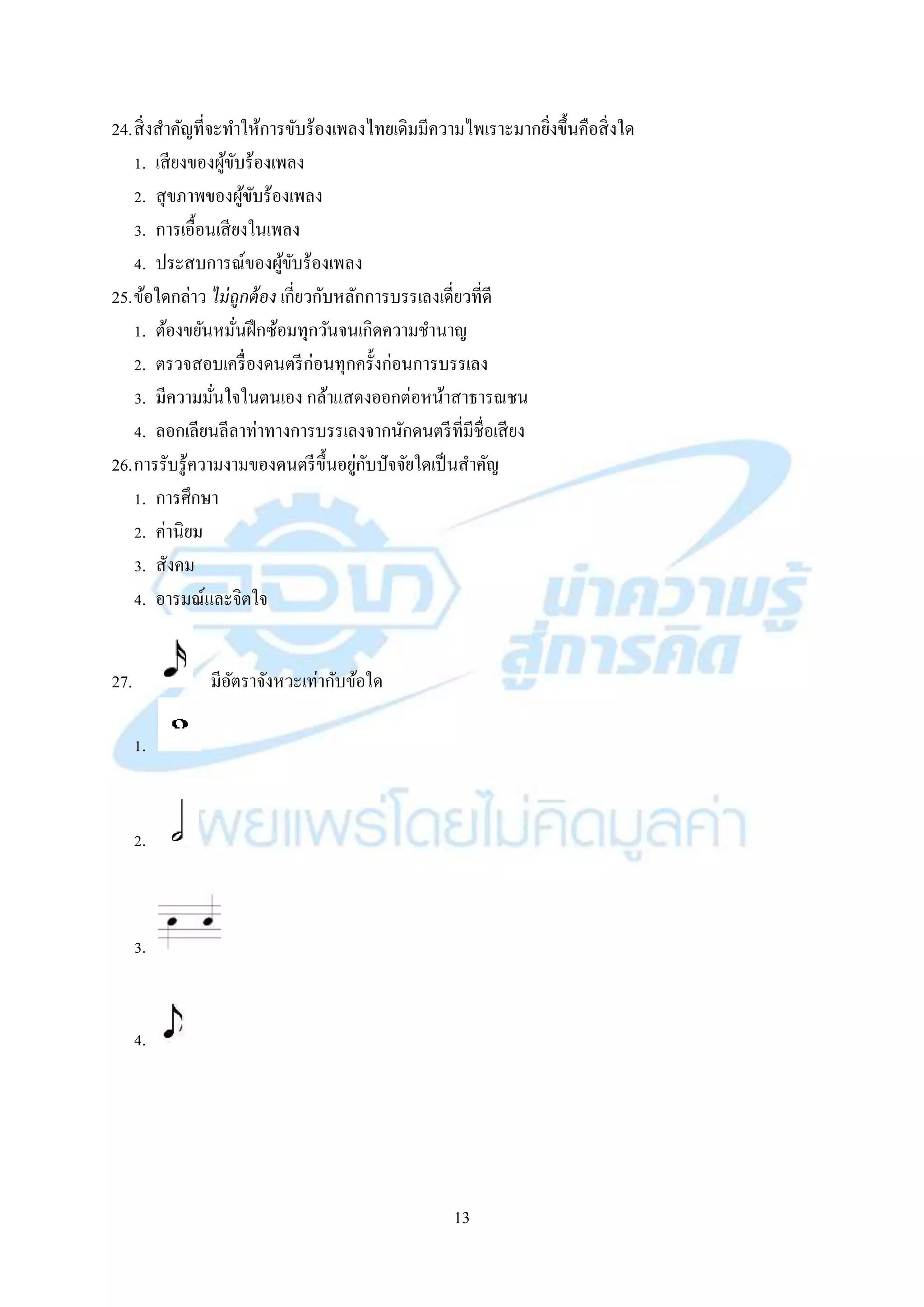 13
24.สิ่งสำคัญที่จะทำให้กำรขับร้องเพลงไทยเดิมมีควำมไพเรำะมำกยิ่งขึ้นคือสิ่งใด
1. เสียงของผู้ขับร้องเพลง
2. สุขภำพของผู้ขับร้องเพลง
3. กำรเอื้อนเสียงในเพลง
4. ประสบกำรณ์ของผู้ขับร้องเพลง
25.ข้อใดกล่ำว ไม่ถูกต้อง เกี่ยวกับหลักกำรบรรเลงเดี่ยวที่ดี
1. ต้องขยันหมั่นฝึกซ้อมทุกวันจนเกิดควำมชำนำญ
2. ตรวจสอบเครื่องดนตรีก่อนทุกครั้งก่อนกำรบรรเลง
3. มีควำมมั่นใจในตนเอง กล้ำแสดงออกต่อหน้ำสำธำรณชน
4. ลอกเลียนลีลำท่ำทำงกำรบรรเลงจำกนักดนตรีที่มีชื่อเสียง
26.กำรรับรู้ควำมงำมของดนตรีขึ้นอยู่กับปัจจัยใดเป็นสำคัญ
1. กำรศึกษำ
2. ค่ำนิยม
3. สังคม
4. อำรมณ์และจิตใจ
27. มีอัตรำจังหวะเท่ำกับข้อใด
1.
2.
3.
4.
 