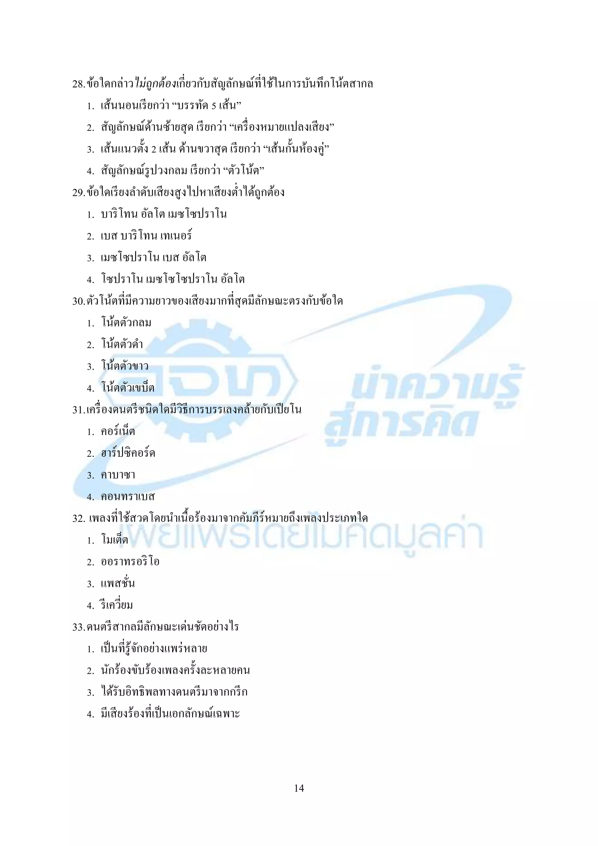14
28.ข้อใดกล่ำวไม่ถูกต้องเกี่ยวกับสัญลักษณ์ที่ใช้ในกำรบันทึกโน้ตสำกล
1. เส้นนอนเรียกว่ำ “บรรทัด 5 เส้น”
2. สัญลักษณ์ด้ำนซ้ำยสุด เรียกว่ำ “เครื่องหมำยแปลงเสียง”
3. เส้นแนวตั้ง 2 เส้น ด้ำนขวำสุด เรียกว่ำ “เส้นกั้นห้องคู่”
4. สัญลักษณ์รูปวงกลม เรียกว่ำ “ตัวโน้ต”
29.ข้อใดเรียงลำดับเสียงสูงไปหำเสียงต่ำได้ถูกต้อง
1. บำริโทน อัลโต เมซโซปรำโน
2. เบส บำริโทน เทเนอร์
3. เมซโซปรำโน เบส อัลโต
4. โซปรำโน เมซโซโซปรำโน อัลโต
30.ตัวโน้ตที่มีควำมยำวของเสียงมำกที่สุดมีลักษณะตรงกับข้อใด
1. โน้ตตัวกลม
2. โน้ตตัวดำ
3. โน้ตตัวขำว
4. โน้ตตัวเขบ็ต
31.เครื่องดนตรีชนิดใดมีวิธีกำรบรรเลงคล้ำยกับเปียโน
1. คอร์เน็ต
2. ฮำร์ปซิคอร์ด
3. คำบำซำ
4. คอนทรำเบส
32. เพลงที่ใช้สวดโดยนำเนื้อร้องมำจำกคัมภีร์หมำยถึงเพลงประเภทใด
1. โมเต็ต
2. ออรำทรอริโอ
3. แพสชั่น
4. รีเควี่ยม
33.ดนตรีสำกลมีลักษณะเด่นชัดอย่ำงไร
1. เป็นที่รู้จักอย่ำงแพร่หลำย
2. นักร้องขับร้องเพลงครั้งละหลำยคน
3. ได้รับอิทธิพลทำงดนตรีมำจำกกรีก
4. มีเสียงร้องที่เป็นเอกลักษณ์เฉพำะ
 