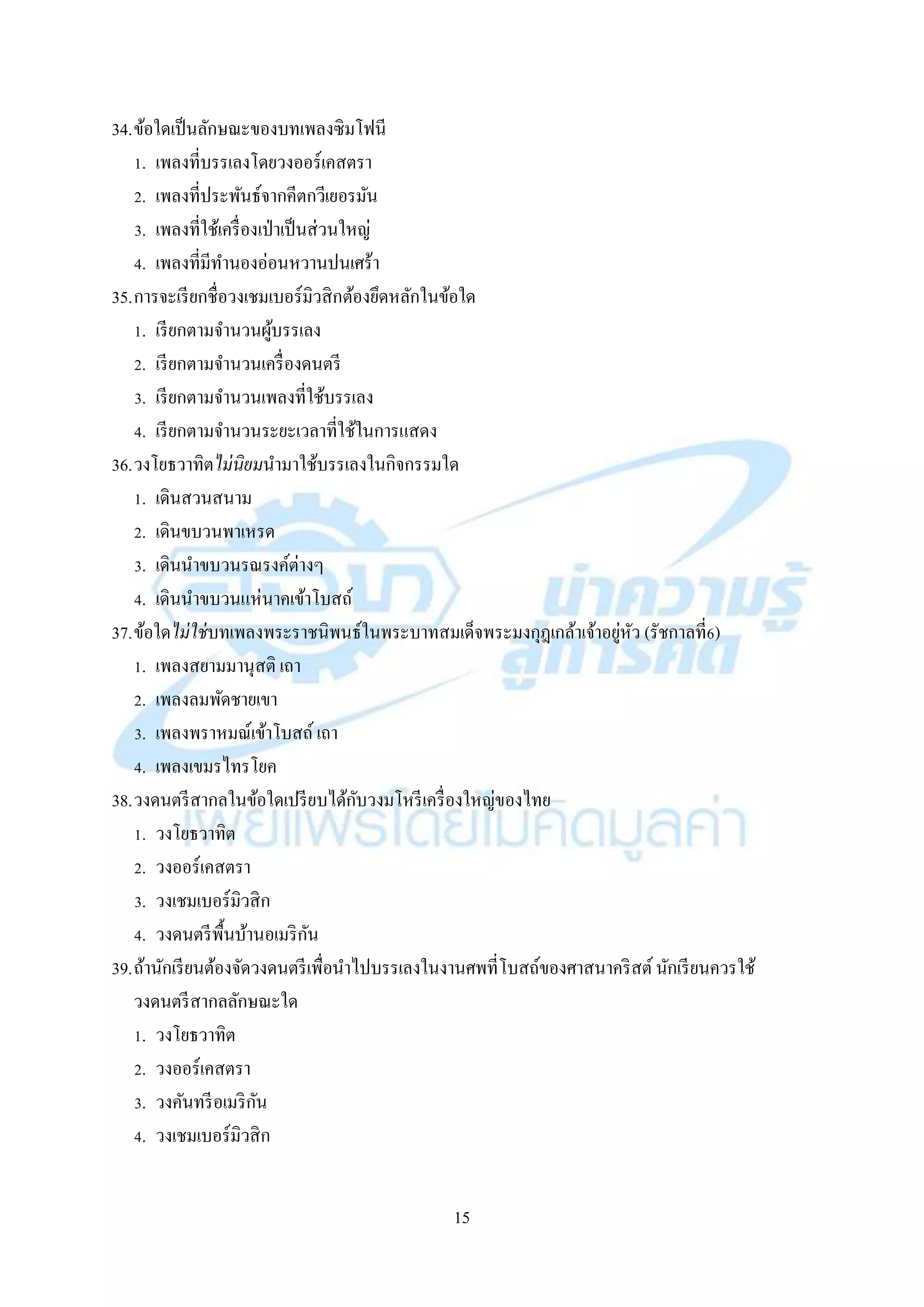 15
34.ข้อใดเป็นลักษณะของบทเพลงซิมโฟนี
1. เพลงที่บรรเลงโดยวงออร์เคสตรำ
2. เพลงที่ประพันธ์จำกคีตกวีเยอรมัน
3. เพลงที่ใช้เครื่องเป่ำเป็นส่วนใหญ่
4. เพลงที่มีทำนองอ่อนหวำนปนเศร้ำ
35.กำรจะเรียกชื่อวงเชมเบอร์มิวสิกต้องยึดหลักในข้อใด
1. เรียกตำมจำนวนผู้บรรเลง
2. เรียกตำมจำนวนเครื่องดนตรี
3. เรียกตำมจำนวนเพลงที่ใช้บรรเลง
4. เรียกตำมจำนวนระยะเวลำที่ใช้ในกำรแสดง
36.วงโยธวำทิตไม่นิยมนำมำใช้บรรเลงในกิจกรรมใด
1. เดินสวนสนำม
2. เดินขบวนพำเหรด
3. เดินนำขบวนรณรงค์ต่ำงๆ
4. เดินนำขบวนแห่นำคเข้ำโบสถ์
37.ข้อใดไม่ใช่บทเพลงพระรำชนิพนธ์ในพระบำทสมเด็จพระมงกุฎเกล้ำเจ้ำอยู่หัว (รัชกำลที่6)
1. เพลงสยำมมำนุสติ เถำ
2. เพลงลมพัดชำยเขำ
3. เพลงพรำหมณ์เข้ำโบสถ์ เถำ
4. เพลงเขมรไทรโยค
38.วงดนตรีสำกลในข้อใดเปรียบได้กับวงมโหรีเครื่องใหญ่ของไทย
1. วงโยธวำทิต
2. วงออร์เคสตรำ
3. วงเชมเบอร์มิวสิก
4. วงดนตรีพื้นบ้ำนอเมริกัน
39.ถ้ำนักเรียนต้องจัดวงดนตรีเพื่อนำไปบรรเลงในงำนศพที่โบสถ์ของศำสนำคริสต์นักเรียนควรใช้
วงดนตรีสำกลลักษณะใด
1. วงโยธวำทิต
2. วงออร์เคสตรำ
3. วงคันทรีอเมริกัน
4. วงเชมเบอร์มิวสิก
 