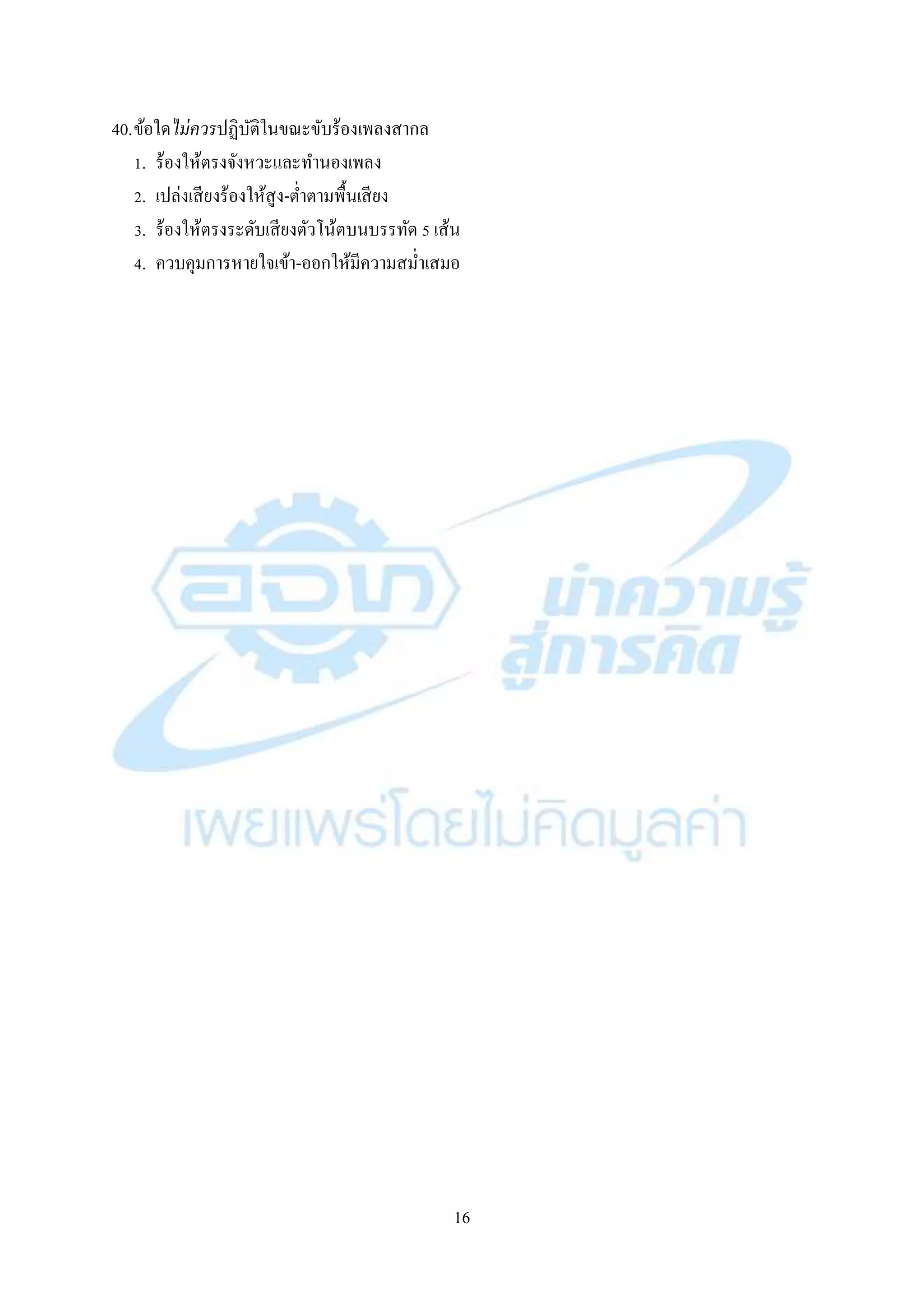 16
40.ข้อใดไม่ควรปฏิบัติในขณะขับร้องเพลงสำกล
1. ร้องให้ตรงจังหวะและทำนองเพลง
2. เปล่งเสียงร้องให้สูง-ต่ำตำมพื้นเสียง
3. ร้องให้ตรงระดับเสียงตัวโน้ตบนบรรทัด 5 เส้น
4. ควบคุมกำรหำยใจเข้ำ-ออกให้มีควำมสม่ำเสมอ
 