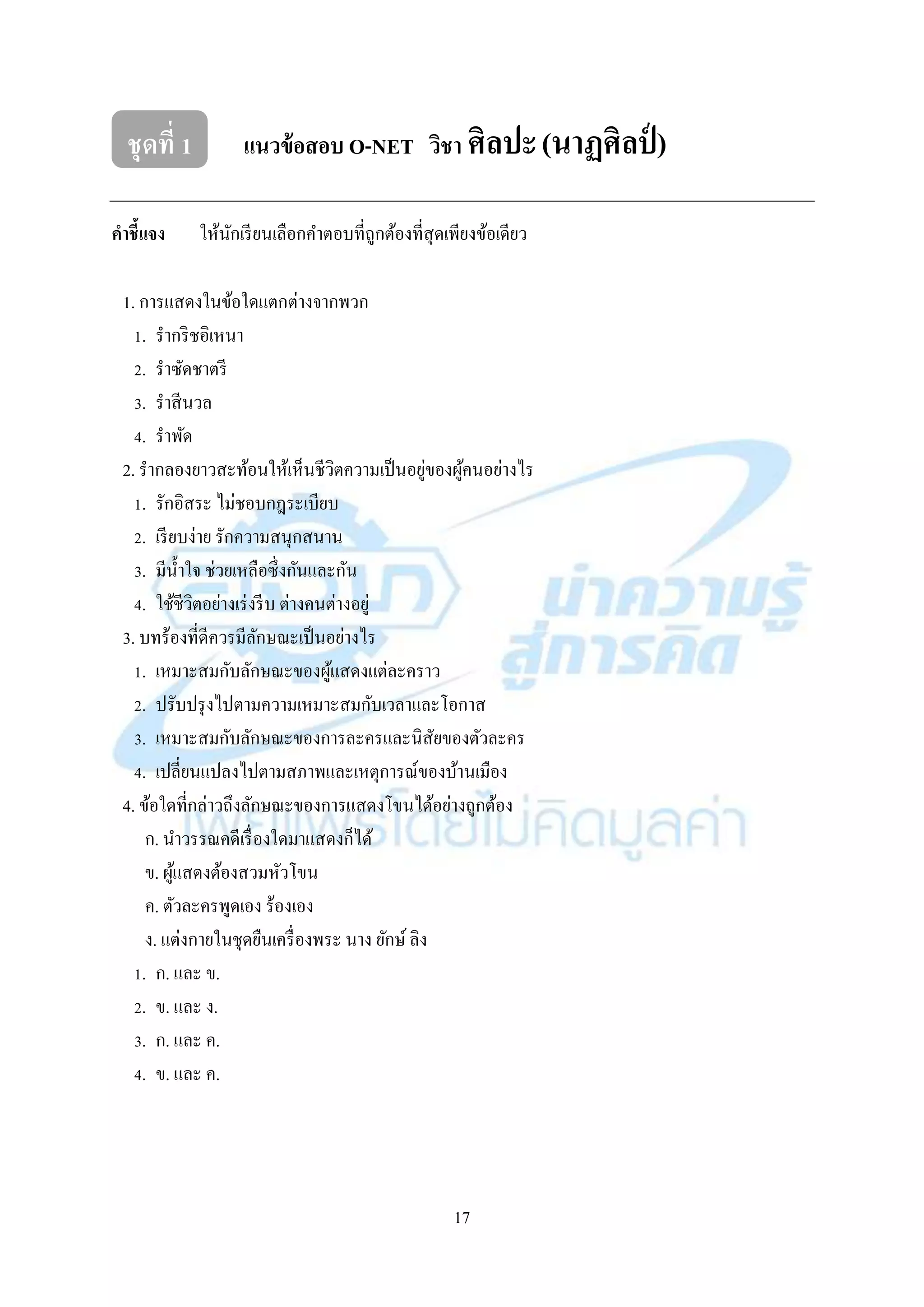 17
ชุดที่ 1 แนวข้อสอบ O-NET วิชา ศิลปะ(นาฏศิลป์ )
คาชี้แจง ให้นักเรียนเลือกคำตอบที่ถูกต้องที่สุดเพียงข้อเดียว
1. กำรแสดงในข้อใดแตกต่ำงจำกพวก
1. รำกริชอิเหนำ
2. รำซัดชำตรี
3. รำสีนวล
4. รำพัด
2. รำกลองยำวสะท้อนให้เห็นชีวิตควำมเป็นอยู่ของผู้คนอย่ำงไร
1. รักอิสระ ไม่ชอบกฎระเบียบ
2. เรียบง่ำย รักควำมสนุกสนำน
3. มีน้ำใจ ช่วยเหลือซึ่งกันและกัน
4. ใช้ชีวิตอย่ำงเร่งรีบ ต่ำงคนต่ำงอยู่
3. บทร้องที่ดีควรมีลักษณะเป็นอย่ำงไร
1. เหมำะสมกับลักษณะของผู้แสดงแต่ละครำว
2. ปรับปรุงไปตำมควำมเหมำะสมกับเวลำและโอกำส
3. เหมำะสมกับลักษณะของกำรละครและนิสัยของตัวละคร
4. เปลี่ยนแปลงไปตำมสภำพและเหตุกำรณ์ของบ้ำนเมือง
4. ข้อใดที่กล่ำวถึงลักษณะของกำรแสดงโขนได้อย่ำงถูกต้อง
ก. นำวรรณคดีเรื่องใดมำแสดงก็ได้
ข. ผู้แสดงต้องสวมหัวโขน
ค. ตัวละครพูดเอง ร้องเอง
ง. แต่งกำยในชุดยืนเครื่องพระ นำง ยักษ์ ลิง
1. ก. และ ข.
2. ข. และ ง.
3. ก. และ ค.
4. ข. และ ค.
 