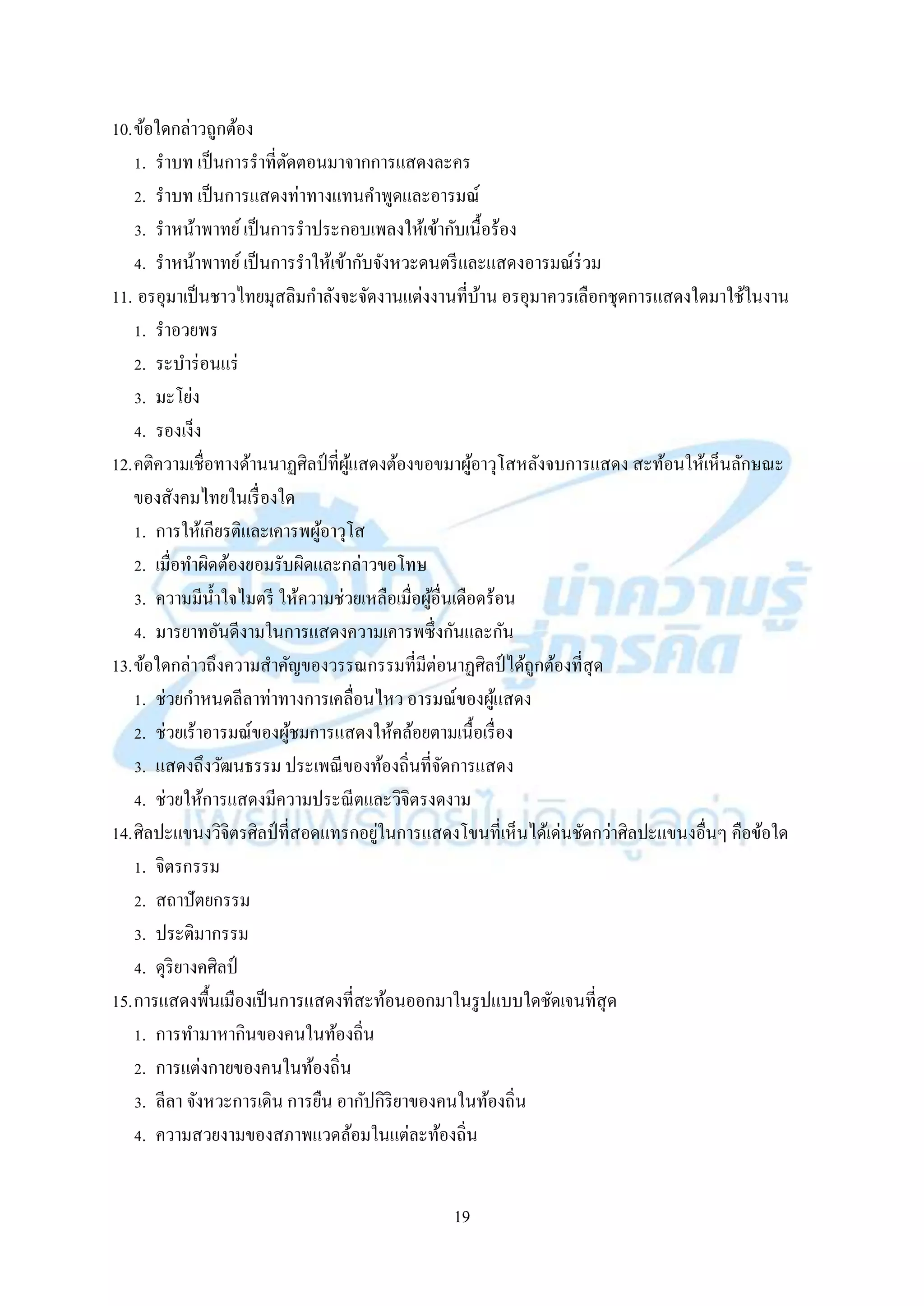 19
10.ข้อใดกล่ำวถูกต้อง
1. รำบท เป็นกำรรำที่ตัดตอนมำจำกกำรแสดงละคร
2. รำบท เป็นกำรแสดงท่ำทำงแทนคำพูดและอำรมณ์
3. รำหน้ำพำทย์เป็นกำรรำประกอบเพลงให้เข้ำกับเนื้อร้อง
4. รำหน้ำพำทย์เป็นกำรรำให้เข้ำกับจังหวะดนตรีและแสดงอำรมณ์ร่วม
11. อรอุมำเป็นชำวไทยมุสลิมกำลังจะจัดงำนแต่งงำนที่บ้ำน อรอุมำควรเลือกชุดกำรแสดงใดมำใช้ในงำน
1. รำอวยพร
2. ระบำร่อนแร่
3. มะโย่ง
4. รองเง็ง
12.คติควำมเชื่อทำงด้ำนนำฏศิลป์ที่ผู้แสดงต้องขอขมำผู้อำวุโสหลังจบกำรแสดง สะท้อนให้เห็นลักษณะ
ของสังคมไทยในเรื่องใด
1. กำรให้เกียรติและเคำรพผู้อำวุโส
2. เมื่อทำผิดต้องยอมรับผิดและกล่ำวขอโทษ
3. ควำมมีน้ำใจไมตรี ให้ควำมช่วยเหลือเมื่อผู้อื่นเดือดร้อน
4. มำรยำทอันดีงำมในกำรแสดงควำมเคำรพซึ่งกันและกัน
13.ข้อใดกล่ำวถึงควำมสำคัญของวรรณกรรมที่มีต่อนำฏศิลป์ ได้ถูกต้องที่สุด
1. ช่วยกำหนดลีลำท่ำทำงกำรเคลื่อนไหว อำรมณ์ของผู้แสดง
2. ช่วยเร้ำอำรมณ์ของผู้ชมกำรแสดงให้คล้อยตำมเนื้อเรื่อง
3. แสดงถึงวัฒนธรรม ประเพณีของท้องถิ่นที่จัดกำรแสดง
4. ช่วยให้กำรแสดงมีควำมประณีตและวิจิตรงดงำม
14.ศิลปะแขนงวิจิตรศิลป์ที่สอดแทรกอยู่ในกำรแสดงโขนที่เห็นได้เด่นชัดกว่ำศิลปะแขนงอื่นๆ คือข้อใด
1. จิตรกรรม
2. สถำปัตยกรรม
3. ประติมำกรรม
4. ดุริยำงคศิลป์
15.กำรแสดงพื้นเมืองเป็นกำรแสดงที่สะท้อนออกมำในรูปแบบใดชัดเจนที่สุด
1. กำรทำมำหำกินของคนในท้องถิ่น
2. กำรแต่งกำยของคนในท้องถิ่น
3. ลีลำ จังหวะกำรเดิน กำรยืน อำกัปกิริยำของคนในท้องถิ่น
4. ควำมสวยงำมของสภำพแวดล้อมในแต่ละท้องถิ่น
 