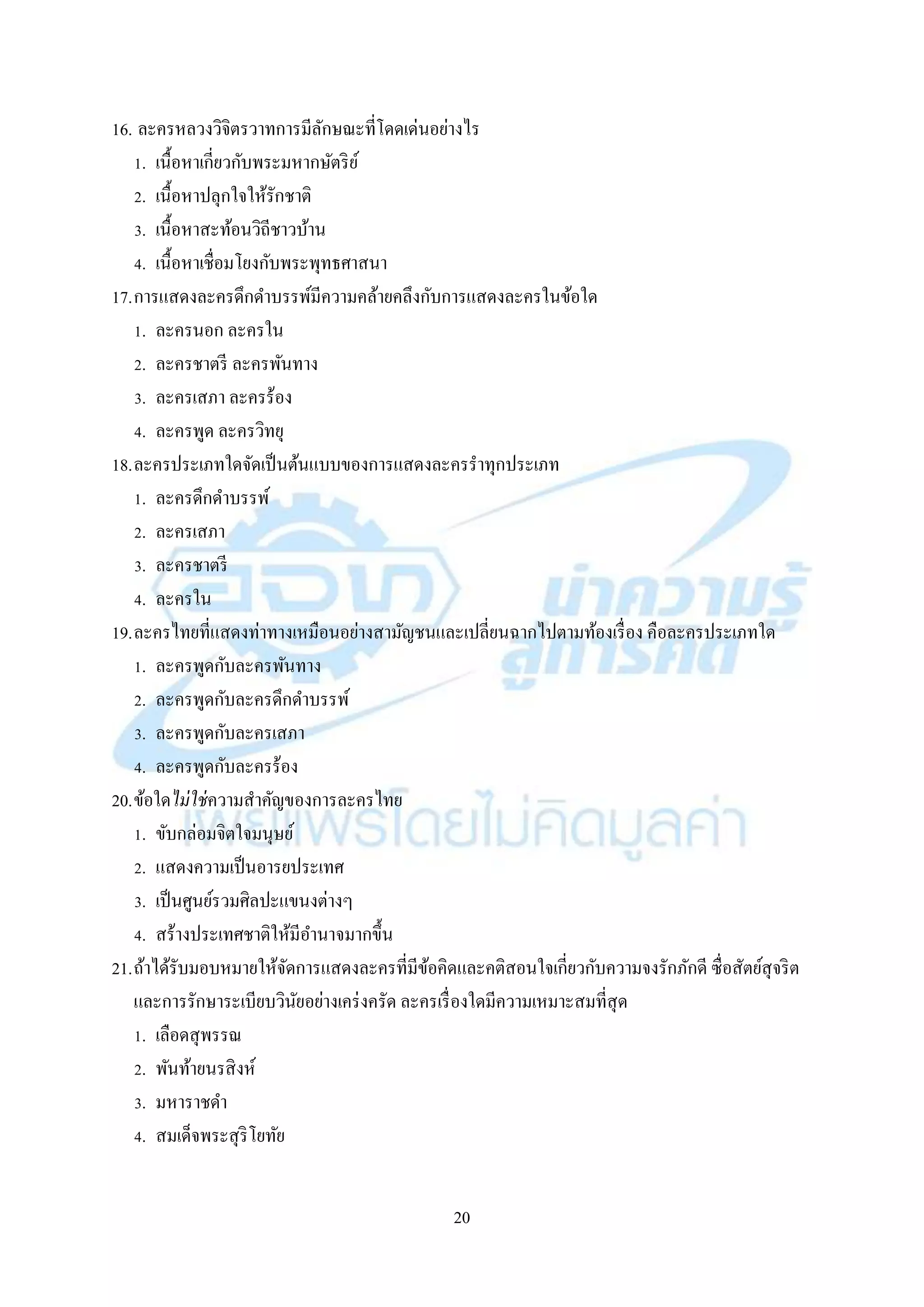 20
16. ละครหลวงวิจิตรวำทกำรมีลักษณะที่โดดเด่นอย่ำงไร
1. เนื้อหำเกี่ยวกับพระมหำกษัตริย์
2. เนื้อหำปลุกใจให้รักชำติ
3. เนื้อหำสะท้อนวิถีชำวบ้ำน
4. เนื้อหำเชื่อมโยงกับพระพุทธศำสนำ
17.กำรแสดงละครดึกดำบรรพ์มีควำมคล้ำยคลึงกับกำรแสดงละครในข้อใด
1. ละครนอก ละครใน
2. ละครชำตรี ละครพันทำง
3. ละครเสภำ ละครร้อง
4. ละครพูด ละครวิทยุ
18.ละครประเภทใดจัดเป็นต้นแบบของกำรแสดงละครรำทุกประเภท
1. ละครดึกดำบรรพ์
2. ละครเสภำ
3. ละครชำตรี
4. ละครใน
19.ละครไทยที่แสดงท่ำทำงเหมือนอย่ำงสำมัญชนและเปลี่ยนฉำกไปตำมท้องเรื่อง คือละครประเภทใด
1. ละครพูดกับละครพันทำง
2. ละครพูดกับละครดึกดำบรรพ์
3. ละครพูดกับละครเสภำ
4. ละครพูดกับละครร้อง
20.ข้อใดไม่ใช่ควำมสำคัญของกำรละครไทย
1. ขับกล่อมจิตใจมนุษย์
2. แสดงควำมเป็นอำรยประเทศ
3. เป็นศูนย์รวมศิลปะแขนงต่ำงๆ
4. สร้ำงประเทศชำติให้มีอำนำจมำกขึ้น
21.ถ้ำได้รับมอบหมำยให้จัดกำรแสดงละครที่มีข้อคิดและคติสอนใจเกี่ยวกับควำมจงรักภักดี ซื่อสัตย์สุจริต
และกำรรักษำระเบียบวินัยอย่ำงเคร่งครัด ละครเรื่องใดมีควำมเหมำะสมที่สุด
1. เลือดสุพรรณ
2. พันท้ำยนรสิงห์
3. มหำรำชดำ
4. สมเด็จพระสุริโยทัย
 