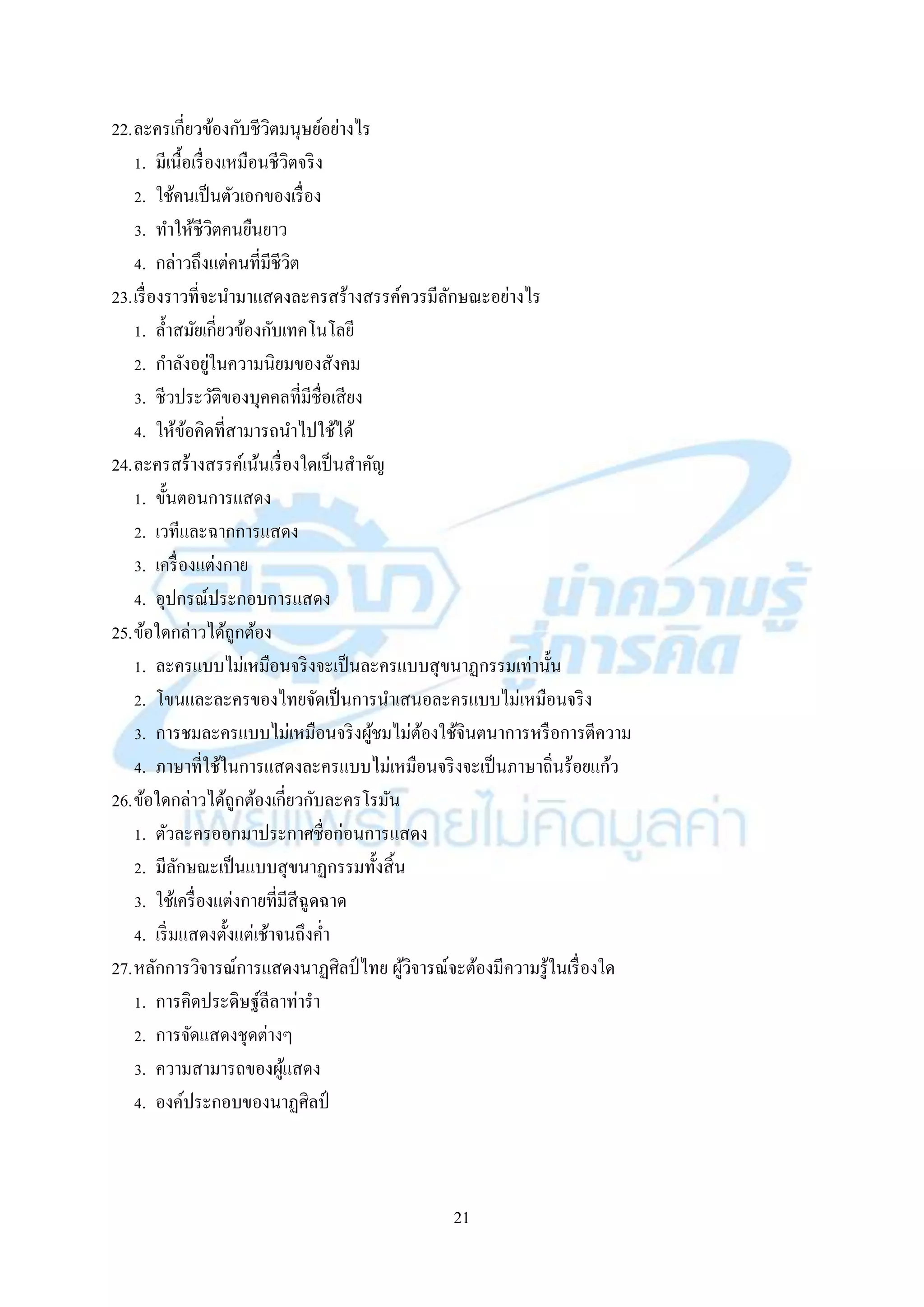 21
22.ละครเกี่ยวข้องกับชีวิตมนุษย์อย่ำงไร
1. มีเนื้อเรื่องเหมือนชีวิตจริง
2. ใช้คนเป็นตัวเอกของเรื่อง
3. ทำให้ชีวิตคนยืนยำว
4. กล่ำวถึงแต่คนที่มีชีวิต
23.เรื่องรำวที่จะนำมำแสดงละครสร้ำงสรรค์ควรมีลักษณะอย่ำงไร
1. ล้ำสมัยเกี่ยวข้องกับเทคโนโลยี
2. กำลังอยู่ในควำมนิยมของสังคม
3. ชีวประวัติของบุคคลที่มีชื่อเสียง
4. ให้ข้อคิดที่สำมำรถนำไปใช้ได้
24.ละครสร้ำงสรรค์เน้นเรื่องใดเป็นสำคัญ
1. ขั้นตอนกำรแสดง
2. เวทีและฉำกกำรแสดง
3. เครื่องแต่งกำย
4. อุปกรณ์ประกอบกำรแสดง
25.ข้อใดกล่ำวได้ถูกต้อง
1. ละครแบบไม่เหมือนจริงจะเป็นละครแบบสุขนำฏกรรมเท่ำนั้น
2. โขนและละครของไทยจัดเป็นกำรนำเสนอละครแบบไม่เหมือนจริง
3. กำรชมละครแบบไม่เหมือนจริงผู้ชมไม่ต้องใช้จินตนำกำรหรือกำรตีควำม
4. ภำษำที่ใช้ในกำรแสดงละครแบบไม่เหมือนจริงจะเป็นภำษำถิ่นร้อยแก้ว
26.ข้อใดกล่ำวได้ถูกต้องเกี่ยวกับละครโรมัน
1. ตัวละครออกมำประกำศชื่อก่อนกำรแสดง
2. มีลักษณะเป็นแบบสุขนำฏกรรมทั้งสิ้น
3. ใช้เครื่องแต่งกำยที่มีสีฉูดฉำด
4. เริ่มแสดงตั้งแต่เช้ำจนถึงค่ำ
27.หลักกำรวิจำรณ์กำรแสดงนำฏศิลป์ไทย ผู้วิจำรณ์จะต้องมีควำมรู้ในเรื่องใด
1. กำรคิดประดิษฐ์ลีลำท่ำรำ
2. กำรจัดแสดงชุดต่ำงๆ
3. ควำมสำมำรถของผู้แสดง
4. องค์ประกอบของนำฏศิลป์
 