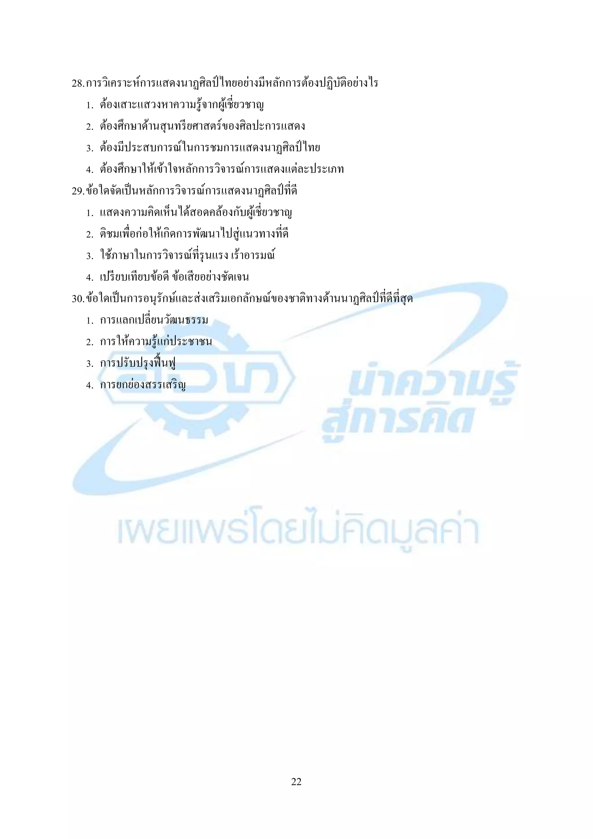 22
28.กำรวิเครำะห์กำรแสดงนำฏศิลป์ ไทยอย่ำงมีหลักกำรต้องปฏิบัติอย่ำงไร
1. ต้องเสำะแสวงหำควำมรู้จำกผู้เชี่ยวชำญ
2. ต้องศึกษำด้ำนสุนทรียศำสตร์ของศิลปะกำรแสดง
3. ต้องมีประสบกำรณ์ในกำรชมกำรแสดงนำฏศิลป์ไทย
4. ต้องศึกษำให้เข้ำใจหลักกำรวิจำรณ์กำรแสดงแต่ละประเภท
29.ข้อใดจัดเป็นหลักกำรวิจำรณ์กำรแสดงนำฏศิลป์ที่ดี
1. แสดงควำมคิดเห็นได้สอดคล้องกับผู้เชี่ยวชำญ
2. ติชมเพื่อก่อให้เกิดกำรพัฒนำไปสู่แนวทำงที่ดี
3. ใช้ภำษำในกำรวิจำรณ์ที่รุนแรง เร้ำอำรมณ์
4. เปรียบเทียบข้อดี ข้อเสียอย่ำงชัดเจน
30.ข้อใดเป็นกำรอนุรักษ์และส่งเสริมเอกลักษณ์ของชำติทำงด้ำนนำฏศิลป์ ที่ดีที่สุด
1. กำรแลกเปลี่ยนวัฒนธรรม
2. กำรให้ควำมรู้แก่ประชำชน
3. กำรปรับปรุงฟื้นฟู
4. กำรยกย่องสรรเสริญ
 